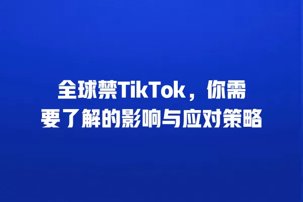 全球禁TikTok,你需要了解的影响与应对策略 一
