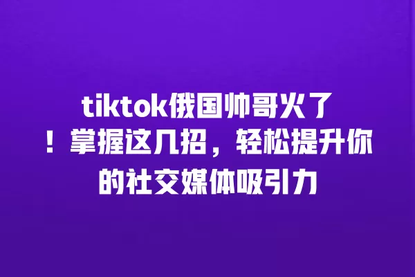 tiktok俄国帅哥火了！掌握这几招，轻松提升你的社交媒体吸引力 一
