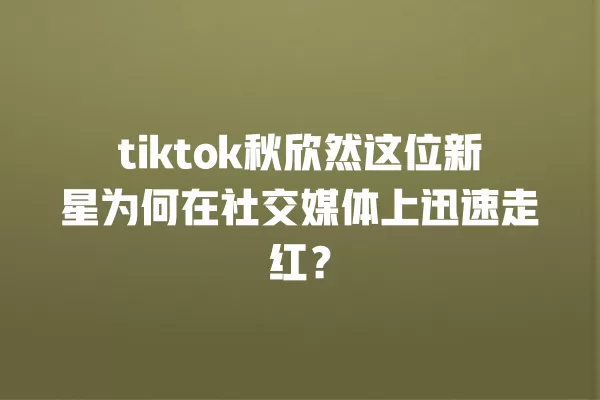 tiktok秋欣然这位新星为何在社交媒体上迅速走红? 一