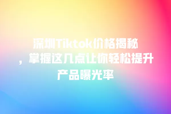 深圳Tiktok价格揭秘,掌握这几点让你轻松提升产品曝光率 一