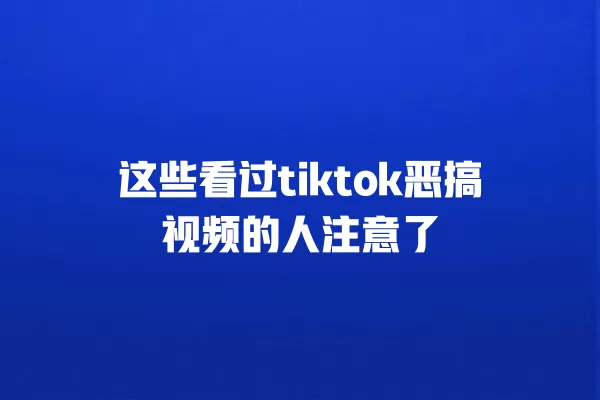 这些看过tiktok恶搞视频的人注意了