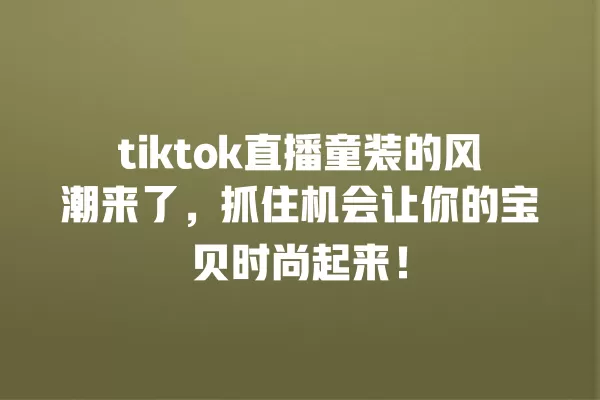 tiktok直播童装的风潮来了，抓住机会让你的宝贝时尚起来！ 一