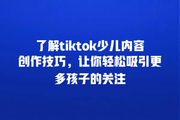 了解tiktok少儿内容创作技巧，让你轻松吸引更多孩子的关注 一