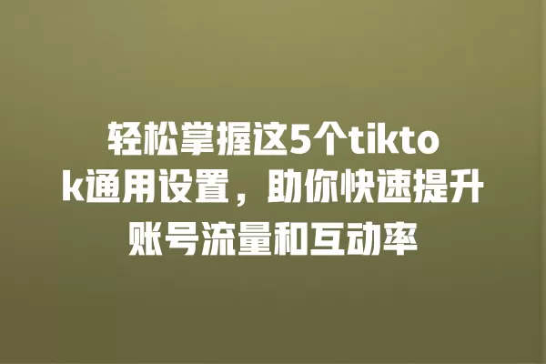 轻松掌握这5个tiktok通用设置，助你快速提升账号流量和互动率 一