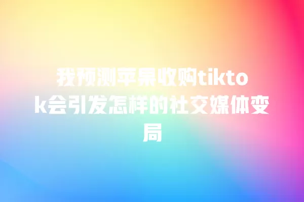 我预测苹果收购tiktok会引发怎样的社交媒体变局 一