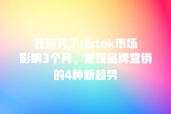 我研究了tiktok市场影响3个月,发现品牌营销的4种新趋势 一