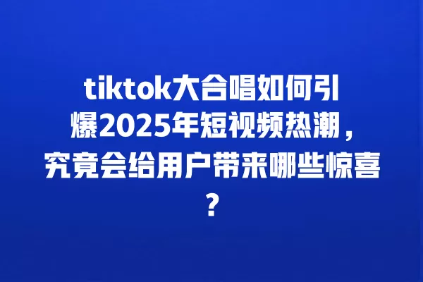 tiktok大合唱如何引爆2025年短视频热潮,究竟会给用户带来哪些惊喜? 一