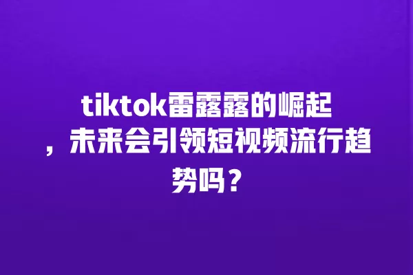 tiktok雷露露的崛起,未来会引领短视频流行趋势吗? 一