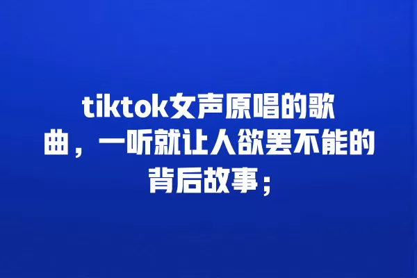 tiktok女声原唱的歌曲，一听就让人欲罢不能的背后故事； 一