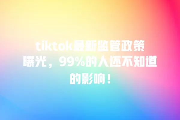 tiktok最新监管政策曝光,99%的人还不知道的影响! 一