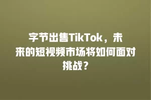 字节出售TikTok，未来的短视频市场将如何面对挑战？