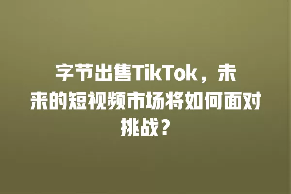 字节出售TikTok，未来的短视频市场将如何面对挑战？ 一
