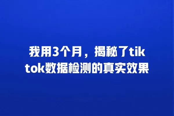 我用3个月，揭秘了tiktok数据检测的真实效果 一