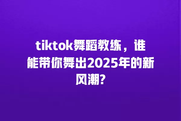 tiktok舞蹈教练，谁能带你舞出2025年的新风潮? 一