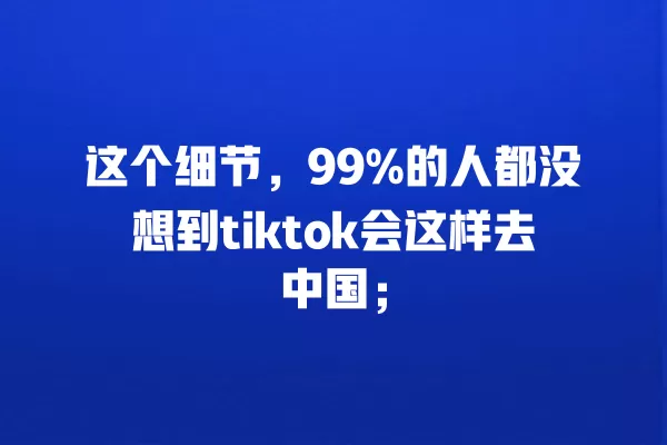 这个细节，99%的人都没想到tiktok会这样去中国； 一