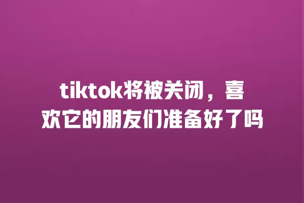 tiktok将被关闭，喜欢它的朋友们准备好了吗 一
