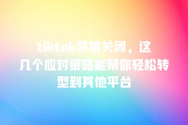 tiktok将被关闭，这几个应对策略能帮你轻松转型到其他平台 一