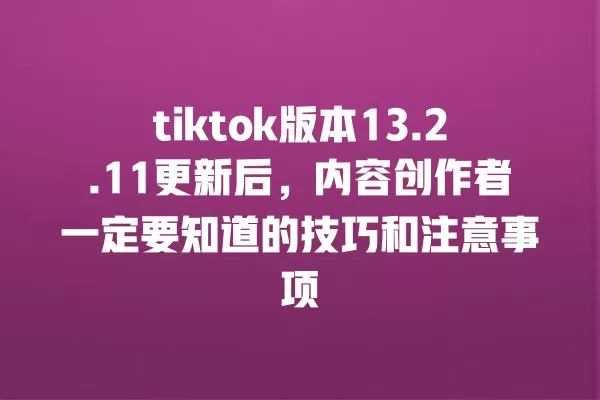 tiktok版本13.2.11更新后,内容创作者一定要知道的技巧和注意事项 一