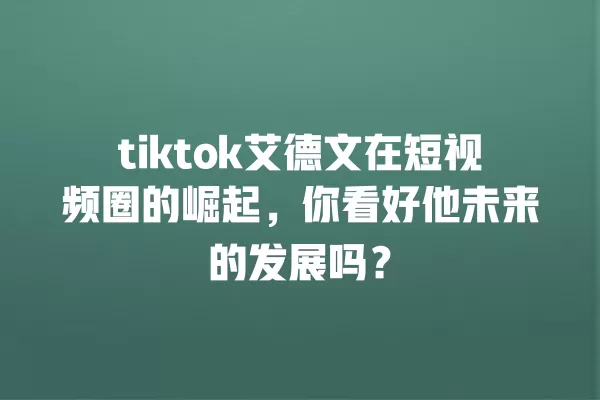 tiktok艾德文在短视频圈的崛起,你看好他未来的发展吗? 一
