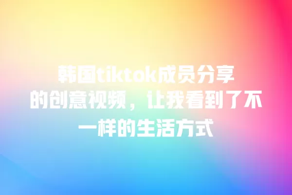 韩国tiktok成员分享的创意视频,让我看到了不一样的生活方式 一