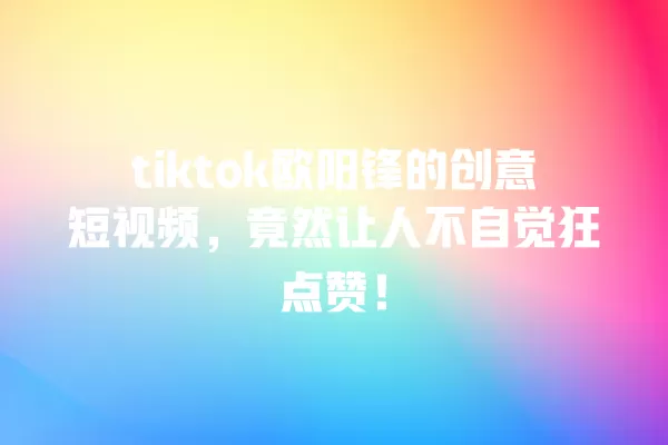 tiktok欧阳锋的创意短视频,竟然让人不自觉狂点赞! 一