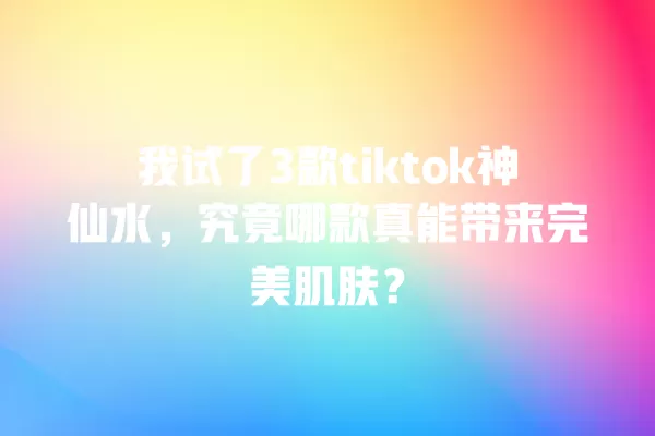 我试了3款tiktok神仙水,究竟哪款真能带来完美肌肤? 一