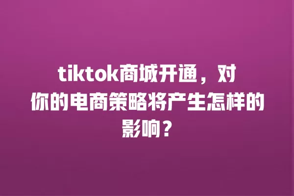 tiktok商城开通，对你的电商策略将产生怎样的影响？ 一