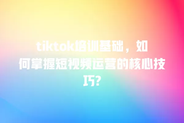 tiktok培训基础，如何掌握短视频运营的核心技巧? 一