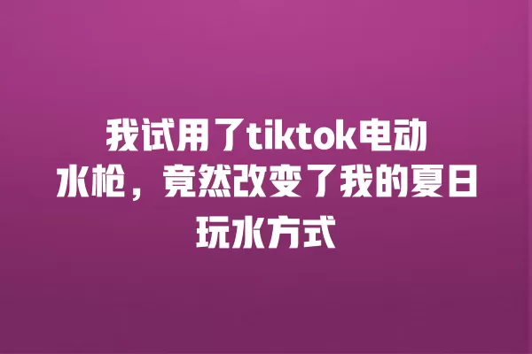 我试用了tiktok电动水枪,竟然改变了我的夏日玩水方式 一
