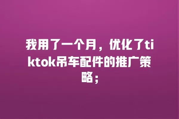 我用了一个月,优化了tiktok吊车配件的推广策略; 一