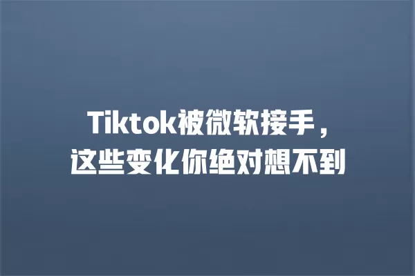 Tiktok被微软接手，这些变化你绝对想不到 一