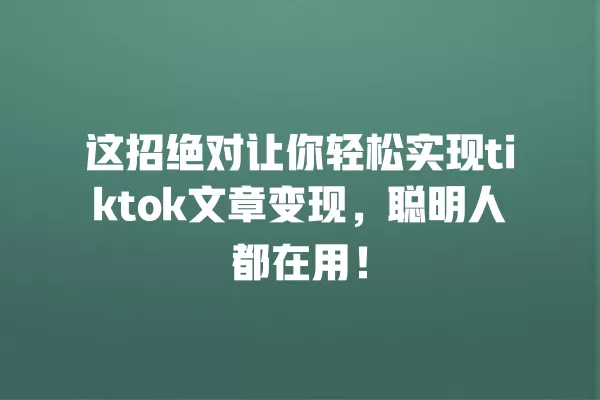 这招绝对让你轻松实现tiktok文章变现，聪明人都在用！ 一