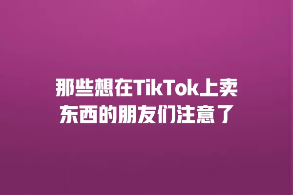 那些想在TikTok上卖东西的朋友们注意了 一