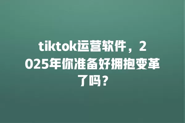 tiktok运营软件,2025年你准备好拥抱变革了吗? 一