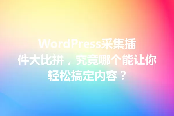 WordPress采集插件大比拼,究竟哪个能让你轻松搞定内容? 一